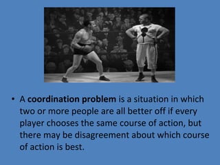 • A coordination problem is a situation in which 
two or more people are all better off if every 
player chooses the same course of action, but 
there may be disagreement about which course 
of action is best.
 