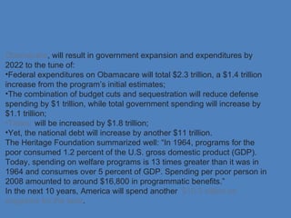 Obamacare, will result in government expansion and expenditures by
2022 to the tune of:
•Federal expenditures on Obamacare will total $2.3 trillion, a $1.4 trillion
increase from the program’s initial estimates;
•The combination of budget cuts and sequestration will reduce defense
spending by $1 trillion, while total government spending will increase by
$1.1 trillion;
•Taxes will be increased by $1.8 trillion;
•Yet, the national debt will increase by another $11 trillion.
The Heritage Foundation summarized well: “In 1964, programs for the
poor consumed 1.2 percent of the U.S. gross domestic product (GDP).
Today, spending on welfare programs is 13 times greater than it was in
1964 and consumes over 5 percent of GDP. Spending per poor person in
2008 amounted to around $16,800 in programmatic benefits.”
In the next 10 years, America will spend another $10.3 trillion on
programs for the poor.
 