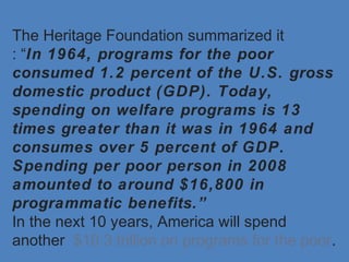 The Heritage Foundation summarized it
: “In 1964, programs for the poor
consumed 1.2 percent of the U.S. gross
domestic product (GDP). Today,
spending on welfare programs is 13
times greater than it was in 1964 and
consumes over 5 percent of GDP.
Spending per poor person in 2008
amounted to around $16,800 in
programmatic benefits.”
In the next 10 years, America will spend
another $10.3 trillion on programs for the poor.
 