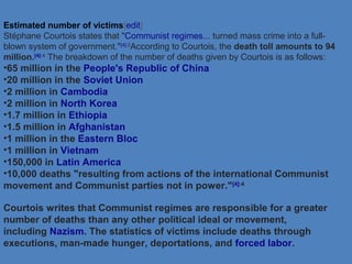 Estimated number of victims[edit]
Stéphane Courtois states that "Communist regimes... turned mass crime into a full-
blown system of government."[4]:2
According to Courtois, the death toll amounts to 94
million.[4]:4
The breakdown of the number of deaths given by Courtois is as follows:
•65 million in the People's Republic of China
•20 million in the Soviet Union
•2 million in Cambodia
•2 million in North Korea
•1.7 million in Ethiopia
•1.5 million in Afghanistan
•1 million in the Eastern Bloc
•1 million in Vietnam
•150,000 in Latin America
•10,000 deaths "resulting from actions of the international Communist
movement and Communist parties not in power."[4]:4
Courtois writes that Communist regimes are responsible for a greater
number of deaths than any other political ideal or movement,
including Nazism. The statistics of victims include deaths through
executions, man-made hunger, deportations, and forced labor.
 