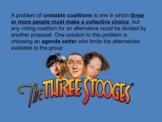 A problem of unstable coalitions is one in which three
or more people must make a collective choice, but
any voting coalition for an alternative could be divided by
another proposal. One solution to this problem is
choosing an agenda setter who limits the alternatives
available to the group
 