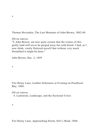 *
Thomas Hovenden, The Last Moments of John Brown, 1882-84.
Oil on canvas.
"I, John Brown, am now quite certain that the crimes of this
guilty land will never be purged away but with blood. I had, as I
now think, vainly flattered myself that without very much
bloodshed it might be done."
John Brown, Dec. 2, 1859
*
Fitz Henry Lane, Lumber Schooners at Evening on Penobscot
Bay, 1860.
Oil on canvas.
4. Luminism, Landscape, and the Sectional Crisis
*
Fitz Henry Lane, Approaching Storm, Owl’s Head, 1860.
 