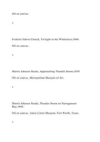 Oil on canvas.
*
Frederic Edwin Church, Twilight in the Wilderness,1860.
Oil on canvas.
*
Martin Johnson Heade, Approaching Thunder Storm,1859.
Oil on canvas. Metropolitan Museum of Art.
*
Martin Johnson Heade, Thunder Storm on Narragansett
Bay,1868.
Oil on canvas. Amon Carter Museum, Fort Worth, Texas.
*
 