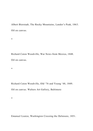 Albert Bierstadt, The Rocky Mountains, Lander’s Peak, 1863.
Oil on canvas.
*
Richard Caton Woodville, War News from Mexico, 1848.
Oil on canvas.
*
Richard Caton Woodville, Old ‘76 and Young ‘48, 1849.
Oil on canvas. Walters Art Gallery, Baltimore
*
Emanuel Leutze, Washington Crossing the Delaware, 1851.
 