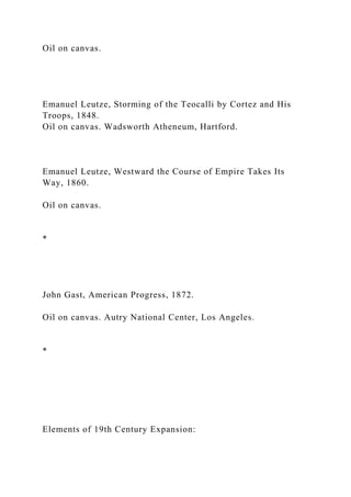 Oil on canvas.
Emanuel Leutze, Storming of the Teocalli by Cortez and His
Troops, 1848.
Oil on canvas. Wadsworth Atheneum, Hartford.
Emanuel Leutze, Westward the Course of Empire Takes Its
Way, 1860.
Oil on canvas.
*
John Gast, American Progress, 1872.
Oil on canvas. Autry National Center, Los Angeles.
*
Elements of 19th Century Expansion:
 