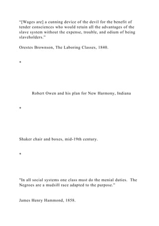 “[Wages are] a cunning device of the devil for the benefit of
tender consciences who would retain all the advantages of the
slave system without the expense, trouble, and odium of being
slaveholders.”
Orestes Brownson, The Laboring Classes, 1840.
*
Robert Owen and his plan for New Harmony, Indiana
*
Shaker chair and boxes, mid-19th century.
*
"In all social systems one class must do the menial duties. The
Negroes are a mudsill race adapted to the purpose.”
James Henry Hammond, 1858.
 