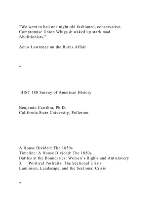 “We went to bed one night old fashioned, conservative,
Compromise Union Whigs & waked up stark mad
Abolitionists.”
Amos Lawrence on the Burns Affair
*
HIST 180 Survey of American History
Benjamin Cawthra, Ph.D.
California State University, Fullerton
A House Divided: The 1850s
Timeline: A House Divided: The 1850s
Battles at the Boundaries: Women’s Rights and Antislavery
3. Political Portraits: The Sectional Crisis
Luminism, Landscape, and the Sectional Crisis
*
 