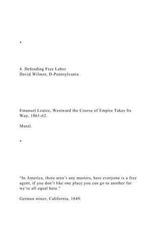 *
4. Defending Free Labor
David Wilmot, D-Pennsylvania
Emanuel Leutze, Westward the Course of Empire Takes Its
Way, 1861-62.
Mural.
*
“In America, there aren’t any masters, here everyone is a free
agent, if you don’t like one place you can go to another for
we’re all equal here.”
German miner, California, 1849.
 
