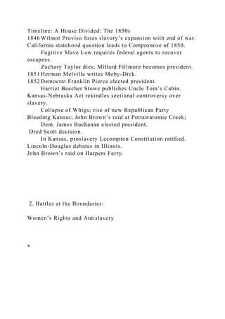 Timeline: A House Divided: The 1850s
1846 Wilmot Proviso fuses slavery’s expansion with end of war.
California statehood question leads to Compromise of 1850.
Fugitive Slave Law requires federal agents to recover
escapees.
Zachary Taylor dies; Millard Fillmore becomes president.
1851 Herman Melville writes Moby-Dick.
1852 Democrat Franklin Pierce elected president.
Harriet Beecher Stowe publishes Uncle Tom’s Cabin.
Kansas-Nebraska Act rekindles sectional controversy over
slavery.
Collapse of Whigs; rise of new Republican Party
Bleeding Kansas; John Brown’s raid at Pottawatomie Creek;
Dem. James Buchanan elected president.
Dred Scott decision.
In Kansas, proslavery Lecompton Constitution ratified.
Lincoln-Douglas debates in Illinois.
John Brown’s raid on Harpers Ferry.
2. Battles at the Boundaries:
Women’s Rights and Antislavery
*
 