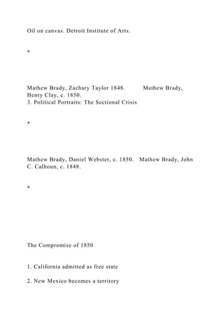 Oil on canvas. Detroit Institute of Arts.
*
Mathew Brady, Zachary Taylor 1848. Mathew Brady,
Henry Clay, c. 1850.
3. Political Portraits: The Sectional Crisis
*
Mathew Brady, Daniel Webster, c. 1850. Mathew Brady, John
C. Calhoun, c. 1848.
*
The Compromise of 1850
1. California admitted as free state
2. New Mexico becomes a territory
 