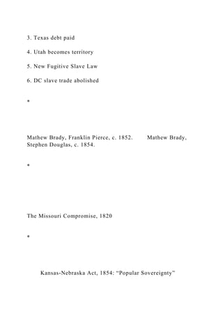 3. Texas debt paid
4. Utah becomes territory
5. New Fugitive Slave Law
6. DC slave trade abolished
*
Mathew Brady, Franklin Pierce, c. 1852. Mathew Brady,
Stephen Douglas, c. 1854.
*
The Missouri Compromise, 1820
*
Kansas-Nebraska Act, 1854: “Popular Sovereignty”
 