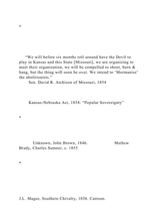 *
“We will before six months roll around have the Devil to
play in Kansas and this State [Missouri], we are organizing to
meet their organization, we will be compelled to shoot, burn &
hang, but the thing will soon be over. We intend to ‘Mormanise’
the abolitionists.”
Sen. David R. Atchison of Missouri, 1854
Kansas-Nebraska Act, 1854: “Popular Sovereignty”
*
Unknown, John Brown, 1846. Mathew
Brady, Charles Sumner, c. 1855
*
J.L. Magee, Southern Chivalry, 1856. Cartoon.
 