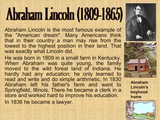 Abraham Lincoln is the most famous example of the "American dream". Many Americans think that in their country a man may rise from the lowest to the highest position in their land. That was exactly what Lincoln did. He was born in 1809 in a small farm in Kentucky. When Abraham was quite young, the family moved to the wild forest land of Indiana. He hardly had any education; he only learned to read and write and do simple arithmetic. In 1830 Abraham left his father's farm and went to Springfield, Illinois. There he became a clerk in a store and worked hard to improve his education. In 1836 he became a lawyer . Abraham Lincoln (1809-1865) Abraham Lincoln's boyhood home 