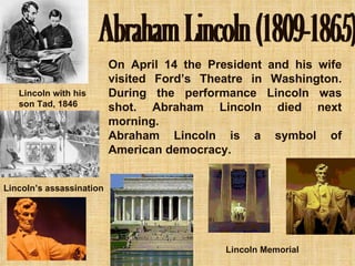 Abraham Lincoln (1809-1865) On April 14 the President and his wife visited Ford’s Theatre in Washington. During the performance Lincoln was shot. Abraham Lincoln died next morning. Abraham Lincoln is a symbol of American democracy. Lincoln with his  son Tad, 1846 Lincoln’s assassination Lincoln Memorial 