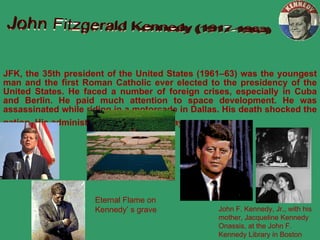 JFK, the  35th president of the United States (1961–63) was the youngest man and the first Roman Catholic ever elected to the presidency of the United States.  He  faced a number of foreign crises, especially in Cuba and Berlin.  He paid much attention to space development.  He was assassinated while riding in a motorcade in Dallas.  His death shocked the nation.  His administration lasted 1,037  days.   John Fitzgerald Kennedy (1917-1963) John F. Kennedy, Jr., with his mother, Jacqueline Kennedy Onassis, at the John F. Kennedy Library in Boston Eternal Flame on  Kennedy ’ s grave 