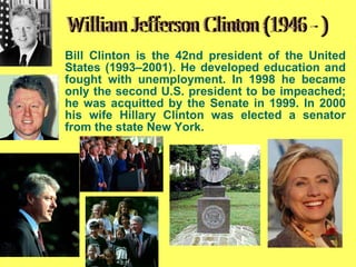 Bill Clinton is the  42nd president of the United States (1993–2001) .   He developed education and fought with unemployment . In 1998 he became only the second U.S. president to be  impeached ; he was acquitted by the Senate in 1999.  In 2000 his wife Hillary Clinton was elected a senator from the state New York. William Jefferson Clinton (1946 - ) 