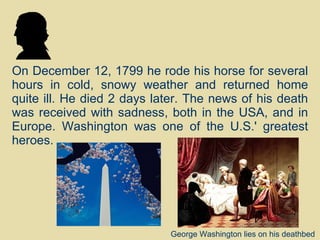On December 12, 1799 he rode his horse for several hours in cold, snowy weather and returned home quite ill. He died 2 days later. The news of his death was received with sadness, both in the USA, and in Europe. Washington was one of the U.S.' greatest heroes. George Washington lies on his deathbed  