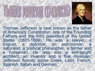 Thomas Jefferson (1743-1826) Thomas Jefferson is best known as the father of America's Constitution, one of the Founding Fathers and the third president of the United States (1801-1809). He was a lawyer, a linguist, a diplomat, an astronomer, a naturalist, a political philosopher, a farmer and a horseman. He also was a self-taught architect, an inventor and a fine musician; Jefferson fluently spoke Greek, Latin, French, Spanish, Italian and German.   