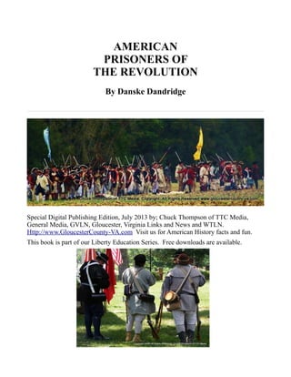 AMERICAN
PRISONERS OF
THE REVOLUTION
By Danske Dandridge
Special Digital Publishing Edition, July 2013 by; Chuck Thompson of TTC Media,
General Media, GVLN, Gloucester, Virginia Links and News and WTLN.
Http://www.GloucesterCounty-VA.com Visit us for American History facts and fun.
This book is part of our Liberty Education Series. Free downloads are available.
 