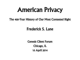 American Privacy
Frederick S. Lane
Genesis Client Forum
Chicago, IL
10 April 2014
The 400-Year History of Our Most Contested Right
 