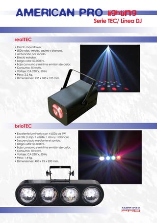 AMERICAN PRO                                           lighting
                                                 Serie TEC/ Línea DJ


realTEC
• Efecto moonflower.
• LEDs rojos, verdes, azules y blancos.
• Activación por sonido.
• Efecto estrobo.
• Larga vida: 50.000 hs.
• Bajo consumo y mínima emisión de calor.
• Consumo: 15 watts.
• Voltaje: CA 230 V, 50 Hz
• Peso: 2.2 Kg.
• Dimensiones: 235 x 183 x 125 mm.




brioTEC
• Excelente luminaria con 4 LEDs de 1W.
• 4 LEDs (1 rojo, 1 verde, 1 azul y 1 blanco).
• Secuenciado mediante el sonido.
• Larga vida: 50.000 hs.
• Bajo consumo y mínima emisión de calor.
• Consumo: 10 watts.
• Voltaje: CA 230 V, 50 Hz
• Peso: 1.4 Kg.
• Dimensiones: 400 x 95 x 200 mm.
 