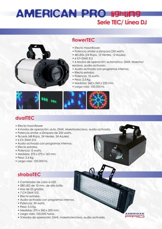 AMERICAN PRO                                                   lighting
                                                         Serie TEC/ Línea DJ

                                        flowerTEC
                                        • Efecto moonflower.
                                        • Potencia similar a lámpara 250 watts.
                                        • 48 LEDs (24 Rojos, 12 Verdes, 12 Azules).
                                        • 6 Ch DMX 512
                                        • 4 Modos de operación: automático, DMX, Maestro/
                                        esclavo, audio-activado.
                                        • Audio-activado con programas internos.
                                        • Efecto estrobo.
                                        • Potencia: 10 watts.
                                        • Peso: 2.5 Kg.
                                        • Medidas: 260 x 260 x 220 mm.
                                        • Larga vida: 100,000 hs.




dualTEC
• Efecto moonflower
• 4 modos de operación: auto, DMX, Maestro/esclavo, audio-activado.
• Potencia similar a lámpara de 250 watts.
• 96 Leds (48 Rojos, 24 Verdes, 24 Azules).
• 6 Ch DMX 512.
• Audio-activado con programas internos.
• Efecto estrobo.
• Potencia 15 watts.
• Medidas: 275 x 275 x 165 mm.
• Peso: 2.6 Kg.
• Larga vida: 100,000 hs.




 stroboTEC
 • Cambiador de color a LED.
 • 280 LED de 10 mm. de alto brillo.
 • Haz de 25 grados.
 • 7 CH DMX 512.
 • Efecto estrobo.
 • Audio-activado con programas internos.
 • Potencia: 30 watts.
 • Peso: 3.5 Kg.
 • Medidas: 370 x 360 x 200 mm.
 • Larga vida: 100,000 horas.
 • 3 Modos de operación: DMX, maestro/esclavo, audio-activado.
 