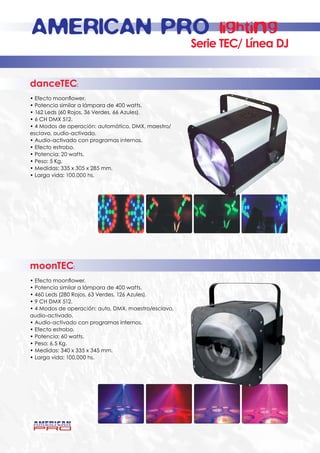 AMERICAN PRO                                                lighting
                                                      Serie TEC/ Línea DJ


danceTEC:
• Efecto moonflower.
• Potencia similar a lámpara de 400 watts.
• 162 Leds (60 Rojos, 36 Verdes, 66 Azules).
• 6 CH DMX 512.
• 4 Modos de operación: automático, DMX, maestro/
esclavo, audio-activado.
• Audio-activado con programas internos.
• Efecto estrobo.
• Potencia: 20 watts.
• Peso: 5 Kg.
• Medidas: 335 x 305 x 285 mm.
• Larga vida: 100,000 hs.




moonTEC:
• Efecto moonflower.
• Potencia similar a lámpara de 400 watts.
• 460 Leds (280 Rojos, 63 Verdes, 126 Azules).
• 9 CH DMX 512.
• 4 Modos de operación: auto, DMX, maestro/esclavo,
audio-activado.
• Audio-activado con programas internos.
• Efecto estrobo.
• Potencia: 60 watts.
• Peso: 6.5 Kg.
• Medidas: 340 x 335 x 345 mm.
• Larga vida: 100,000 hs.
 