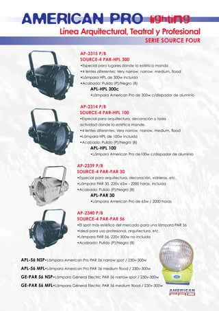 AMERICAN PRO                                                         lighting
                   Línea Arquitectural, Teatral y Profesional
                                                                  SERIE SOURCE FOUR

                             AP-2315 P/B
                             SOURCE-4 PAR-HPL 300
                             •Especial para lugares donde la estética manda
                             •4 lentes diferentes: Very narrow, narrow, medium, flood
                             •Lámpara HPL de 300w incluida
                             •Acabado: Pulido (P)/Negro (B)
                                   APL-HPL 300c
                                   •Lámpara American Pro de 300w c/disipador de aluminio


                             AP-2314 P/B
                             SOURCE-4 PAR-HPL 100
                             •Especial para arquitectura, decoración y toda
                             actividad donde la estética mande.
                             •4 lentes diferentes: Very narrow, narrow, medium, flood
                             •Lámpara HPL de 100w incluida
                             •Acabado: Pulido (P)/Negro (B)
                                   APL-HPL 100
                                   •Lámpara American Pro de100w c/disipador de aluminio


                            AP-2339 P/B
                            SOURCE-4 PAR-PAR 30
                            •Especial para arquitectura, decoración, vidrieras, etc.
                            •Lámpara PAR 30, 220v 65w - 2000 horas, incluida
                            •Acabado: Pulido (P)/Negro (B)
                                   APL-PAR 30
                                   •Lámpara American Pro de 65w / 2000 horas


                            AP-2340 P/B
                            SOURCE-4 PAR-PAR 56
                            •El spot más estético del mercado para una lámpara PAR 56
                            •Ideal para uso profesional, arquitectura, etc.
                            •Lámpara PAR 56, 220v 300w no incluida
                            •Acabado: Pulido (P)/Negro (B)



APL-56 NSP•Lámpara American Pro PAR 56 narrow spot / 230v-300w
APL-56 MFL•Lámpara American Pro PAR 56 medium flood / 230v-300w
GE-PAR 56 NSP•Lámpara Géneral Electric PAR 56 narrow spot / 230v-300w
GE-PAR 56 MFL•Lámpara Géneral Electric PAR 56 medium flood / 230v-300w
 