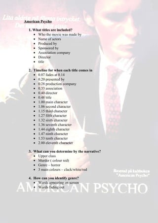 American Psycho

  1. What titles are included?
     • Who the movie was made by
     • Name of actors
     • Produced by
     • Sponsored by
     • Association company
     • Director
     • title

  2. Timeline for when each title comes in
     • 0.07 fades at 0.14
     • 0.20 presented by
     • 0.28 production company
     • 0.33 association
     • 0.40 director
     • 0.48 title
     • 1.00 main character
     • 1.06 second character
     • 1.15 third character
     • 1.27 fifth character
     • 1.32 sixth character
     • 1.36 seventh character
     • 1.44 eighth character
     • 1.47 ninth character
     • 1.53 tenth character
     • 2.00 eleventh character

  3. What can you determine by the narrative?
     • Upper class
     • Murder ( colour red)
     • Genre – horror
     • 3 main colours – clack/white/red

  4. How can you identify genre?
     • Words appearing on screen
     • Words fading out
 