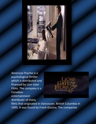 1309370-826770                <br />263144051435American Psycho is a psychological thriller which is distributed and financed by Lion Gate Films. The company is a Canadian entertainment distributer of many films that originated in Vancouver, British Columbia in 1995. It was found by Frank Giustra. The companies name is shown for 25 seconds, which shows the importance of it.<br />Titling:         <br />-552450180340<br />3130551911350The film’s name is shown after 1 minute of the start of the film. The name is shown for 7 seconds and is in capital letters.<br />The credits and titles that are shown at the beginning of the film appear in order of power. E.g. the financer of the film coming first and the make-up crew coming last. Each credit is shown for 4-5 seconds.<br />Camera Angles/Movements/Shots: <br />-87947585725At the beginning of the film, there is a low angle shot used, where the camera focuses on the food that has been laid out on the table. From this, the setting of the film is exposed. We can see that the beginning scene of the film is set in a restaurant and the food that has been put on the table is probably for the opening characters of the film.<br />                       Miss-en-scene<br />-386080164465 <br />The camera then moves on to another dish on the table. This is a dessert that is eaten by a man. The man is wearing a black leather glove. The use of the black glove shows negative connotations about the character. As everyone else is eating with their bare hands, however this man is eating with a glove on. Also, the red raspberry sauce also gives negative connotations about this character. As red is symbolic for danger and passion, it highlights the genre of the film. <br />2239645233680<br />Lighting:<br />There are two types of lighting used in the opening of the film. 1) Low Key lighting: this type of lighting is used where the characters are shown in dark costumes. I.e. black long leather coats. The use of the low lighting is used to help identify the genre of the film. <br />2) High Key lighting: this type of lighting is used to clearly help identify the villain of the film. The villain is shown as wealthy and the use of the high key lighting helps identify him as a ‘normal’ part of the high class society.<br />Sound: <br />In the opening of the film, there is only non-digetic sound used, where we only hear music in the background.  The music helps set the scene and identify the genre of the film. The music is very sinister and classy.<br />  NARRATIVE THEORY<br /> Who is the hero and who is the villain and how do you know?<br />We are not introduced to a hero in opening of the film. However the villain is possibly the character of Patrick. His use of abusive language and the way he looks and talks to women shows this. He’s a very sinister character.<br /> Where is the story set and what does this tell you about the genre of the film? <br /> The story is set in a city of America where the characters have been shown as wealthy people. We haven’t been shown any poor areas of the city and are only shown the higher class people. The genre of the film is identified quite clearly as mainly all psychological thrillers have set their stories in cities.<br />How many principle characters?<br />In the opening of the film we are introduced to many characters. However the main one is Patrick as when we see him in the opening. He later introduces himself to us (audience). He is the only character that talks about his daily routine and what he likes and doesn’t like. Also as the story is told by him, we can see that he has an important role in the film, perhaps a negative role in the film.<br />How is the story told? Chronologically or not? What is the effect?<br />The movie is told chronologically as the villain attacks the innocent women and someone come along to stop him. The effect that this has is that the audience know what to expect from a psychological thriller. It follows the trend of all psychological thrillers.<br /> What questions are you left with?<br />From the opening of the film, we are left with many questions such as: Why is Patrick so obsessed with the way women dress? Why does he look at women in a sinister way? Why is the story told from his point of view? Why does he threaten to kill the bar maid over such a minor issue?<br />   <br />