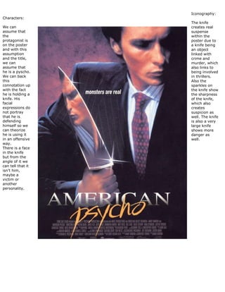 Characters:
We can
assume that
the
protagonist is
on the poster
and with this
assumption
and the title,
we can
assume that
he is a pyscho.
We can back
this
connotation up
with the fact
he is holding a
knife. His
facial
expressions do
not portray
that he is
defending
himself so we
can theorize
he is using it
in an offensive
way.
There is a face
in the knife
but from the
angle of it we
can tell that it
isn’t him,
maybe a
victim or
another
personality.
Iconography:
The knife
creates real
suspense
within the
poster due to
a knife being
an object
linked with
crime and
murder, which
also links to
being involved
in thrillers.
Also the
sparkles on
the knife show
the sharpness
of the knife,
which also
creates
suspicion as
well. The knife
is also a very
large knife
shows more
danger as
well.
 