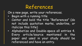 On a new page, write your references.
• Begin with a running title
• Center and bold the title “References” (do
not include quotation marks, underline, or
italicize this title)
• Alphabetize and Double-space all entries 4.
Every article/source mentioned in the
paper and used in your study should be
referenced and have an entry.
References
 