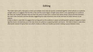 Editing
The trailer starts with a fast pace as there are multiple shots that are quickly combined together which attracts an audience
straight away as it suggests that the film is fast and the action begins straight away which is very appealing to an audience.
We then see multiple still shots that are from the point of view from a camera lens which shows sexual activities between
the main male character and two females suggesting the male characters love of sex and how he treats women as sex
objects.
A fade to black is used after to suggest the turning point as the audience is aware something bad is going to happen as black
signifies horror and darkness so in the next shots an audience is expecting death and horror , this fade to black is used often
afterwards instead of typical fast cuts which creates an effect as it builds up tension making a pause between shots.
 