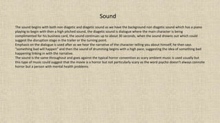 Sound
The sound begins with both non diagetic and diagetic sound as we have the background non diagetic sound which has a piano
playing to begin with then a high pitched sound, the diagetic sound is dialogue where the main character is being
complimented for his business card, the sound continues up to about 30 seconds, when the sound drowns out which could
suggest the disruption stage in the trailer or the turning point.
Emphasis on the dialogue is used after as we hear the narrative of the character telling you about himself, he then says
“something bad will happen” and then the sound of drumming begins with a high pace, suggesting the idea of something bad
happening linking in with the narrative.
The sound is the same throughout and goes against the typical horror convention as scary ambient music is used usually but
this type of music could suggest that the movie is a horror but not particularly scary as the word psycho doesn’t always connote
horror but a person with mental health problems.
 