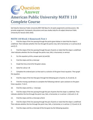 American Public University MATH 110
Complete Course
Get help for American Public University MGT 656 New for all week assignments and discussions. We
provide assignment, homework, discussions and case studies help for all subject American Public
University for Session 2015-2016.
MATH 110 Week 1 Homework Test 1
1. Find the slope of the line passing through the points given below or state that the slope is
undefined. Then indicates whether the line through the points rises, fall is horizontal, or is vertical.(4,3)
and (5,7)
2. Find the slope of the line passing through the pair of points or state that the slope is undefined
.then indicates whether the line through the points rises, falls, is horizontal, or vertical.
3. For the equation y=8-4x, answer parts (a) and (b)
4. Find the slope and the y intercept
5. Graph the line y=mx+b for the given values.
6. Solve for y 6x+y= 18
7. Complete the ordered pairs so that each is a solution of the given linear equation. Then graph
the equation.
8. Find the slope of the line that goes through the following pairs of points. (5, 4) and (6, 2)
9. Find the missing coordinates to complete the following ordered –pairs solutions to the given
linear equation. Y+2x=5
10. Find the slope and the y – intercept.
11. Find the slope of the line passing through the pair of points that the slope is undefined. Then
indicates whether the line through the point rises, falls, is horizontal, or is vertical. (-2,8) and (-2,-4)
12. Find the slope and the y-intercept y=9x+6
13. Find the slope of the line passing through the pair of points or state that the slope is undefined.
Then indicate whether the line through the point rises, falls, is horizontal, or is vertical. (7, 9) and (-4, 9)
14. Find the slope and the y-intercept of the line given by the following equation.
 