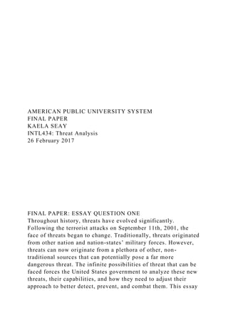 AMERICAN PUBLIC UNIVERSITY SYSTEM
FINAL PAPER
KAELA SEAY
INTL434: Threat Analysis
26 February 2017
FINAL PAPER: ESSAY QUESTION ONE
Throughout history, threats have evolved significantly.
Following the terrorist attacks on September 11th, 2001, the
face of threats began to change. Traditionally, threats originated
from other nation and nation-states’ military forces. However,
threats can now originate from a plethora of other, non-
traditional sources that can potentially pose a far more
dangerous threat. The infinite possibilities of threat that can be
faced forces the United States government to analyze these new
threats, their capabilities, and how they need to adjust their
approach to better detect, prevent, and combat them. This essay
 