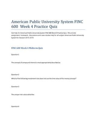 American Public University System FINC
600 Week 4 Practice Quiz
Get help for AmericanPublicUniversitySystemFINC600 Week4 Practice Quiz. We provide
assignment, homework, discussions and case studies help for all subject AmericanPublicUniversity
Systemfor Session 2015-2016
FINC 600 Week 4 Midterm Quiz
Question1
The concept of compoundinterestismostappropriatelydescribedas:
Question2
Whichof the followinginvestmentrulesdoesnotuse the time value of the moneyconcept?
Question3
The unique riskisalsocalledthe:
Question4
 
