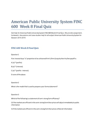 American Public University System FINC
600 Week 8 Final Quiz
Get help for AmericanPublicUniversitySystemFINC600 Week 8 Final Quiz. We provide assignment,
homework, discussions and case studies help for all subject AmericanPublicUniversitySystem for
Session 2015-2016
FINC 600 Week 8 Final Quiz
Question1
If an investorbuys"a"proportionof anunleveredfirm's(firmU) equitythenhis/herpayoff is:
A.(a) * (profits)
B.(a) * (interest)
C.(a) * (profits - interest)
D.none of the above
Question2
What isthe model thatisusedto prepare a pro-formastatement?
Question3
Whichof the followingisastatementof semi-strongformefficiency?
I) If the marketsare efficientinthe semi-strongformthenpriceswill adjustimmediatelytopublic
information
II) If the marketsare efficientinthe semi-strongformthenpricesreflectall information
 