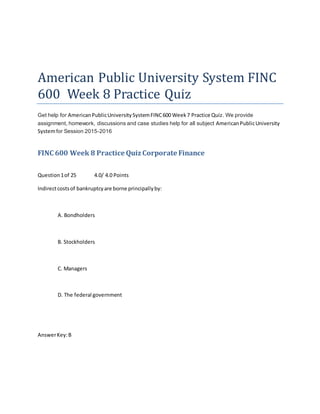 American Public University System FINC
600 Week 8 Practice Quiz
Get help for AmericanPublicUniversitySystemFINC600 Week7 Practice Quiz. We provide
assignment, homework, discussions and case studies help for all subject AmericanPublicUniversity
Systemfor Session 2015-2016
FINC 600 Week 8 Practice Quiz Corporate Finance
Question1of 25 4.0/ 4.0 Points
Indirectcostsof bankruptcyare borne principallyby:
A. Bondholders
B. Stockholders
C. Managers
D. The federal government
AnswerKey:B
 