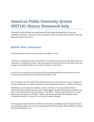 American Public University System
HIST101 History Homework help
Get help for AmericanPublicUniversitySystemHIST223 HistoryHomeworkhelp. We provide
assignment, homework, discussions and case studies help for all subject AmericanPublicUniversity
Systemfor Session 2015-2016
HIST101 Week 1 Discussion1
The first assignment that you must complete is the Week 1 Forum.
The forum is a critical part of this course since it is through the forums that you will interact with your
classmates. Throughout the course, I will post questions in the forums and you will need to post your
answers to the questions that I ask and make comments to each other.
In this Forum, you will write a bio about yourself, your goals/expectations of the course, and your
favorite historical site that you have visited or would like to visit.
Your introduction must be at least 200-250 words long and you must post your bio by 11:55pm, ET,
Sunday. Additionally, you need to respond to 3 of your classmates' posts by 11:55pm, ET, Sunday.
Additionally, you are required to examine a myth in US History. You can accomplish this by
searching the web using the key words "U.S. History Myths." Specific instructions are located in the
forum. The initial response is due on Friday at 11:55 PM ET. You will need to respond to 3 of your
classmates by Sunday at 11:55 PM ET *Please note that going forward, all initial posts to the
Forums will be due by 11:55 pm, ET, on Friday of the week assigned.
This is a graded requirement from the Director of the History and Military History Programs as well
as the Academic Dean. If you have any questions about this requirement, please feel free to contact
me using the Message Tool.
 
