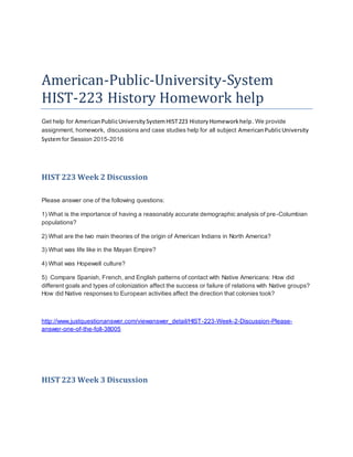 American-Public-University-System
HIST-223 History Homework help
Get help for AmericanPublicUniversitySystemHIST223 HistoryHomeworkhelp. We provide
assignment, homework, discussions and case studies help for all subject AmericanPublicUniversity
Systemfor Session 2015-2016
HIST223 Week 2 Discussion
Please answer one of the following questions:
1) What is the importance of having a reasonably accurate demographic analysis of pre-Columbian
populations?
2) What are the two main theories of the origin of American Indians in North America?
3) What was life like in the Mayan Empire?
4) What was Hopewell culture?
5) Compare Spanish, French, and English patterns of contact with Native Americans: How did
different goals and types of colonization affect the success or failure of relations with Native groups?
How did Native responses to European activities affect the direction that colonies took?
http://www.justquestionanswer.com/viewanswer_detail/HIST-223-Week-2-Discussion-Please-
answer-one-of-the-foll-38005
HIST223 Week 3 Discussion
 