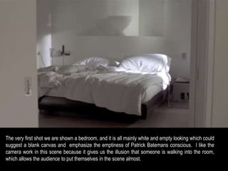 The very first shot we are shown a bedroom, and it is all mainly white and empty looking which could 
suggest a blank canvas and emphasize the emptiness of Patrick Batemans conscious. I like the 
camera work in this scene because it gives us the illusion that someone is walking into the room, 
which allows the audience to put themselves in the scene almost. 
 