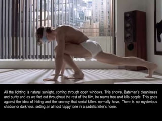 All the lighting is natural sunlight, coming through open windows. This shows, Bateman’s cleanliness 
and purity and as we find out throughout the rest of the film, he roams free and kills people. This goes 
against the idea of hiding and the secrecy that serial killers normally have. There is no mysterious 
shadow or darkness, setting an almost happy tone in a sadistic killer’s home. 
 