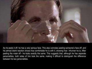 As he peels it off, he has a very serious face. This also connotes peeling someone’s face off, and 
his almost blank reaction shows how comfortable he is with it, showing how inhuman he is. After 
peeling the mask off - he looks exactly the same. This suggests that, although he has separate 
personalities, both sides of him look the same, making it difficult to distinguish the difference 
between his two personalities. 
