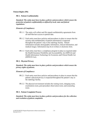 Patient Rights (PR)
PR 1. Patient Confidentiality
Standard: The entity must have in place, policies and procedures which ensure the
protection of patient confidentiality as defined by local, state and federal
regulations.
Elements of Compliance:
PR 1.1 The entity will collect and file signed confidentiality agreements from
all staff that have access to patient data.
PR 1.2 Each entity must have policies and procedures in place to ensure that the
security and confidentiality of patient information is respected
throughout the patient’s stay in the radiology facility. Patient
information includes demographic information, clinical information, and
medical images. Information may be in written or electronic form.
PR 1.3 Each entity must have a compliance program in place as required under
the Health Insurance Portability and Accountability Act (HIPAA) and
Health Information Technology for Economic and Clinical Health Act
(HITECH Act).
PR 2. Physical Privacy
Standard: The entity must have in place, policies and procedures which ensure the
privacy rights of patients.
Elements of Compliance:
PR 2.1 Each entity must have policies and procedures in place to ensure that the
patient’s physical privacy is respected throughout the patient’s stay in
the radiology facility.
PR 2.2 The physical environment includes the waiting room, changing room,
examination room, post-procedure observation room, and counseling
room.
PR 3. Patient Complaint Process
Standard: The entity must have in place, policies and procedures for the collection
and resolution of patient complaints.

Q:DICOEDICOE Program Requirements without assessment.doc
Revised 4/16/13

- 10 -

 