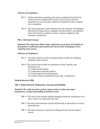 Elements of Compliance:
PR 3.1 All documentation regarding each serious complaint received by the
facility must be maintained for at least 5 years from the date the
complaint was received unless otherwise mandated by state or federal
law or regulation.
PR 3.2 The entity must post a notice that provides the consumer with adequate
directions for filing serious complaints with the facility’s accreditation
body if the facility is unable to resolve a serious complaint to the
consumer’s satisfaction.
PR 4. Informed Consent
Standard: The entity must obtain written, informed consent from each patient (or
from patient’s authorized representative) for the provision of imaging services
requiring such consent.
Elements of Compliance:
PR 4.1 The entity must have policies and procedures in place for obtaining
informed written consent.
PR 4.2 The consent must include an explanation of risks, benefits, and
alternatives for:
4.2.1 high-risk procedures
4.2.2 procedures requiring sedation
4.2.3 participation in research projects
4.2.4 and/or otherwise defined by local, state, or federal law.
Medical Records (MR)
MR 1. Medical Records Maintenance, Storage and Handling
Standard: The entity must have policies and procedures in place for proper
maintenance, storage and handling of medical records.
MR 1.1 The entity must maintain medical imaging records for each patient for at
least 5 years or as required by the state.
MR1.2 The entity must maintain records electronically or physically in a secure,
protected area.
MR 1.3 The entity must have a process for filing and retrieving the medical
record.

Q:DICOEDICOE Program Requirements without assessment.doc
Revised 4/16/13

- 11 -

 