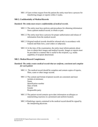 MR 1.4 Upon written request from the patient the entity must have a process for
transferring images or reports within 2 weeks.
MR 2. Confidentiality of Medical Records
Standard: The entity must ensure confidentiality of medical records.
MR 2.1 The entity must have policies and procedures for obtaining information
from a patient medical record, in whole or part.
MR 2.2 The entity must have a process for proper authorization and release of
information from the medical record.
MR 2.3 Original medical records should be released only in accordance with
Federal and State laws, court orders or subpoenas.
MR 2.4 At the time of the examination, the entity must inform patients about
how to obtain their images and medical records. Images or reports must
be provided in a manner that is useful to the recipient, e.g. media
capability of recipient determined.
MR 3. Medical Record Completeness
Standard: The entity creates medical records that are uniform, consistent and complete
for each patient
MR 3.1. The medical record should be complete and contain copies of reports,
films, scans or other image records.
MR 3.2 The content and format of patient records are consistent and must
include at minimum:
Name
Identification number
Date of birth
Gender
Responsible party
MR 3.3 The patient record contains up-to-date information on allergies or
material/drug reactions in a prominent and uniform location.
MR 3.4 Radiology reports contained in the medical record should be signed by
the interpreting physician.

Q:DICOEDICOE Program Requirements without assessment.doc
Revised 4/16/13

- 12 -

 