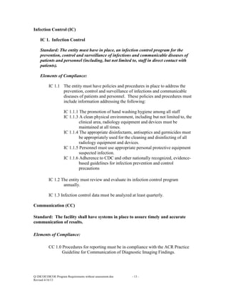 Infection Control (IC)
IC 1. Infection Control
Standard: The entity must have in place, an infection control program for the
prevention, control and surveillance of infections and communicable diseases of
patients and personnel (including, but not limited to, staff in direct contact with
patients).
Elements of Compliance:
IC 1.1 The entity must have policies and procedures in place to address the
prevention, control and surveillance of infections and communicable
diseases of patients and personnel. These policies and procedures must
include information addressing the following:
IC 1.1.1 The promotion of hand washing hygiene among all staff
IC 1.1.3 A clean physical environment, including but not limited to, the
clinical area, radiology equipment and devices must be
maintained at all times.
IC 1.1.4 The appropriate disinfectants, antiseptics and germicides must
be appropriately used for the cleaning and disinfecting of all
radiology equipment and devices.
IC 1.1.5 Personnel must use appropriate personal protective equipment
suspected infection.
IC 1.1.6 Adherence to CDC and other nationally recognized, evidencebased guidelines for infection prevention and control
precautions
IC 1.2 The entity must review and evaluate its infection control program
annually.
IC 1.3 Infection control data must be analyzed at least quarterly.
Communication (CC)
Standard: The facility shall have systems in place to assure timely and accurate
communication of results.
Elements of Compliance:
CC 1.0 Procedures for reporting must be in compliance with the ACR Practice
Guideline for Communication of Diagnostic Imaging Findings.

Q:DICOEDICOE Program Requirements without assessment.doc
Revised 4/16/13

- 13 -

 