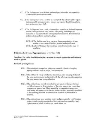 CC 1.1 The facility must have defined goals and procedures for inter-specialty
communication and collaboration.
CC 1.2 The facility must have a system to accomplish the delivery of the report
that reasonably ensures receipt. Images and reports should be available
to referring providers 24/7.
CC 1.3 The facility must have a policy that outlines procedures for handling nonroutine findings (critical tests results). The policy should specify
standards or requirements for timing of communication, documentation
and monitoring of non-routine findings.
CC 1.3.1 The facility must have a system for communication of nonroutine or unexpected findings (critical and significant).
CC 1.3.2 A list of findings that constitute critical tests results must be
available.
Utilization Review and Appropriateness of Services (UR)
Standard: The entity should have in place a system to ensure appropriate utilization of
services offered.
Elements of Compliance:
UR 1.1 The entity provides patient education materials related to imaging
appropriateness, such as Image Gently materials.
UR 1.2 The entity will verify whether the patient had prior imaging studies of
the same anatomic area and consult with the referring provider regarding
the most appropriate course of action.
UR 1.3 The entity should provide consultative services to ordering/referring
providers to assist in determination of the most appropriate exam(s) as
necessary or appropriate. There should be a process to ensure exam
indications, advantages-benefits and limitation-risks are readily available
to the referring provider. Information on radiation exposure/risk is
essential.
UR 1.4 The entity should have a written policy and procedure for verifying that
orders contain enough standardized information about modality, body
region, contrast, clinical indication, medications, etc.

Q:DICOEDICOE Program Requirements without assessment.doc
Revised 4/16/13

- 14 -

 