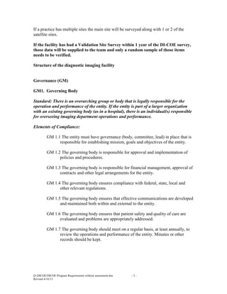 If a practice has multiple sites the main site will be surveyed along with 1 or 2 of the
satellite sites.
If the facility has had a Validation Site Survey within 1 year of the DI-COE survey,
those data will be supplied to the team and only a random sample of those items
needs to be verified.
Structure of the diagnostic imaging facility

Governance (GM)
GM1. Governing Body
Standard: There is an overarching group or body that is legally responsible for the
operation and performance of the entity. If the entity is part of a larger organization
with an existing governing body (as in a hospital), there is an individual(s) responsible
for overseeing imaging department operations and performance.
Elements of Compliance:
GM 1.1 The entity must have governance (body, committee, lead) in place that is
responsible for establishing mission, goals and objectives of the entity.
GM 1.2 The governing body is responsible for approval and implementation of
policies and procedures.
GM 1.3 The governing body is responsible for financial management, approval of
contracts and other legal arrangements for the entity.
GM 1.4 The governing body ensures compliance with federal, state, local and
other relevant regulations.
GM 1.5 The governing body ensures that effective communications are developed
and maintained both within and external to the entity.
GM 1.6 The governing body ensures that patient safety and quality of care are
evaluated and problems are appropriately addressed.
GM 1.7 The governing body should meet on a regular basis, at least annually, to
review the operations and performance of the entity. Minutes or other
records should be kept.

Q:DICOEDICOE Program Requirements without assessment.doc
Revised 4/16/13

-2-

 